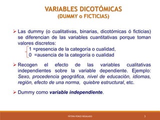 3FÁTIMA PONCE REGALADO
 Las dummy (o cualitativas, binarias, dicotómicas ó ficticias)
se diferencian de las variables cuantitativas porque toman
valores discretos:
1 =presencia de la categoría o cualidad,
0 =ausencia de la categoría o cualidad
 Recogen el efecto de las variables cualitativas
independientes sobre la variable dependiente. Ejemplo:
Sexo, procedencia geográfica, nivel de educación, idiomas,
región, efecto de una norma, quiebre estructural, etc.
 Dummy como variable independiente.
VARIABLES DICOTÓMICAS
(DUMMY o FICTICIAS)
 