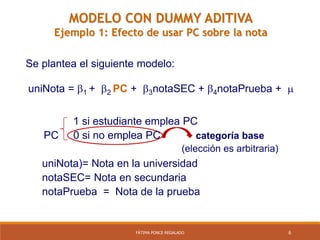 6FÁTIMA PONCE REGALADO
categoría base
(elección es arbitraria)
Se plantea el siguiente modelo:
1 si estudiante emplea PC
PC 0 si no emplea PC
uniNota)= Nota en la universidad
notaSEC= Nota en secundaria
notaPrueba = Nota de la prueba
uniNota = 1 + 2 PC + 3notaSEC + 4notaPrueba + 
MODELO CON DUMMY ADITIVA
Ejemplo 1: Efecto de usar PC sobre la nota
 