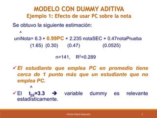 7FÁTIMA PONCE REGALADO
Se obtuvo la siguiente estimación:
El estudiante que emplea PC en promedio tiene
cerca de 1 punto más que un estudiante que no
emplea PC.
^
El t2=3.3  variable dummy es relevante
estadísticamente.
^
uniNota= 6.3 + 0.99PC + 2.235 notaSEC + 0.47notaPrueba
(1.65) (0.30) (0.47) (0.0525)
n=141, R2=0.289
MODELO CON DUMMY ADITIVA
Ejemplo 1: Efecto de usar PC sobre la nota
 