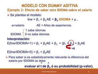 8FÁTIMA PONCE REGALADO
MODELO CON DUMMY ADITIVA
Ejemplo 2: Efecto de saber otro IDIOMA sobre el salario
Se plantea el modelo:
lnw = β1 + β2 AE + β3 IDIOMA + µ ,
w=salario AE = Años de experiencia.
1 sabe idiomas
IDIOMA 0 no sabe idiomas
Interpretación:
E(lnw/IDIOMA=1) = β1 + β2AE + β3 = (β1 + β3) + β2AE
E(lnw/IDIOMA=0) = β1 + β2AE
>0
 Para saber si es estadísticamente relevante la diferencia del
salario por IDIOMA se debe
^ ^
evaluar el t de β3 ó su probabilidad (p-valor).
 