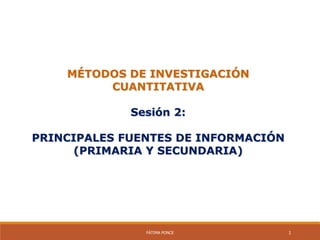 MÉTODOS DE INVESTIGACIÓN
CUANTITATIVA
Sesión 2:
PRINCIPALES FUENTES DE INFORMACIÓN
(PRIMARIA Y SECUNDARIA)
FÁTIMA PONCE 1
 
