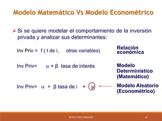 12FÁTIMA PONCE REGALADO
Si se quiere modelar el comportamiento de la inversión
privada y analizar sus determinantes:
Modelo
Determinístico
(Matemático)
Modelo Aleatorio
(Econométrico)
Inv Priv=
Inv Priv=  + β tasa de i
 + β tasa de interés
+ µ
Inv Priv = f ( t de i,
Relación
económicaotras variables)
Modelo Matemático Vs Modelo Econométrico
 
