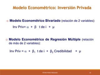 13FÁTIMA PONCE REGALADO
Modelo Econométrico: Inversión Privada
Inv Priv=  + β t de i + µ
o Modelo Econométrico Bivariado (relación de 2 variables):
Inv Priv =  + β1 t de i + β2 Credibilidad + µ
o Modelo Econométrico de Regresión Múltiple (relación
de más de 2 variables):
 