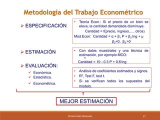 17FÁTIMA PONCE REGALADO
Metodología del Trabajo Econométrico
 ESPECIFICACIÓN
• Teoría Econ.: Si el precio de un bien se
eleva, la cantidad demandada disminuye.
Cantidad = f(precio, ingreso,…, otros)
Mod.Econ: Cantidad = α + β1 P + β2 Ing + µ
β2<0, β3 >0
 ESTIMACIÓN • Con datos muestrales y una técnica de
estimación, por ejemplo MCO:
^
Cantidad = 10 - 0.3 P + 0.6 Ing
 EVALUACIÓN:
 Económica. • Análisis de coeficientes estimados y signos.
• R2, Test F, test t.
• Si se verifican todos los supuestos del
modelo.
MEJOR ESTIMACIÓN
 Estadística.
 Econométrica.
 