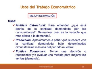 18FÁTIMA PONCE REGALADO
Usos del Trabajo Econométrico
MEJOR ESTIMACIÓN
Usos:
 Análisis Estructural: Para entender ¿qué está
detrás de la cantidad demandada por los
consumidores?. Determinar cuál es la variable que
más afecta a la demanda?.
 Predicción: Aproximarnos a saber qué sucederá con
la cantidad demandada bajo determinadas
circunstancias más allá del período muestral.
 Política Económica: Tomar una decisión o
recomendar y/o evaluar una medida para mejorar las
ventas (demanda).
 