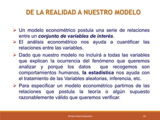 19FÁTIMA PONCE REGALADO
DE LA REALIDAD A NUESTRO MODELO
 Un modelo econométrico postula una serie de relaciones
entre un conjunto de variables de interés.
 El análisis econométrico nos ayuda a cuantificar las
relaciones entre las variables.
 Dado que nuestro modelo no incluirá a todas las variables
que explican la ocurrencia del fenómeno que queremos
analizar y porque los datos que recogemos son
comportamientos humanos, la estadística nos ayuda con
el tratamiento de las Variables aleatorias, inferencia, etc.
 Para especificar un modelo econométrico partimos de las
relaciones que postula la teoría o algún supuesto
razonablemente válido que queremos verificar.
 