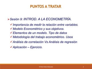 2
PUNTOS A TRATAR
Sesión 9: INTROD. A LA ECONOMETRÍA.
Importancia de medir la relación entre variables.
Modelo Econométrico y sus objetivos.
Elementos de un modelo. Tipo de datos
Metodología del trabajo econométrico. Usos
Análisis de correlación Vs Análisis de regresión
Aplicación – Ejercicio.
FÁTIMA PONCE REGALADO
 