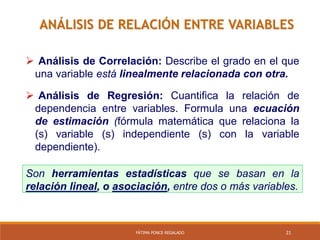 21FÁTIMA PONCE REGALADO
ANÁLISIS DE RELACIÓN ENTRE VARIABLES
 Análisis de Correlación: Describe el grado en el que
una variable está linealmente relacionada con otra.
 Análisis de Regresión: Cuantifica la relación de
dependencia entre variables. Formula una ecuación
de estimación (fórmula matemática que relaciona la
(s) variable (s) independiente (s) con la variable
dependiente).
Son herramientas estadísticas que se basan en la
relación lineal, o asociación, entre dos o más variables.
 