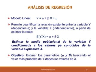 27FÁTIMA PONCE REGALADO
 Modelo Lineal: Y =  + β X + µ
 Permite cuantificar la relación existente entre la variable Y
(dependiente) y la variable X (independiente), a partir de
estimar la recta:
E(Y/X) =  + β X
Estimar la media poblacional de la variable Y
condicionada a los valores ya conocidos de la
variable explicativa X.
 Objetivo: Estimar los parámetros ( y β) buscando el
valor más probable de Y dados los valores de X.
ANÁLISIS DE REGRESIÓN
 