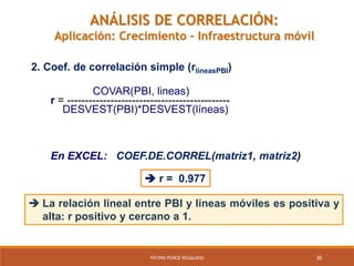 36FÁTIMA PONCE REGALADO
ANÁLISIS DE CORRELACIÓN:
Aplicación: Crecimiento – Infraestructura móvil
COVAR(PBI, lineas)
r = ---------------------------------------------
DESVEST(PBI)*DESVEST(líneas)
En EXCEL: COEF.DE.CORREL(matriz1, matriz2)
 r = 0.977
2. Coef. de correlación simple (rlíneasPBI)
 La relación lineal entre PBI y líneas móviles es positiva y
alta: r positivo y cercano a 1.
 