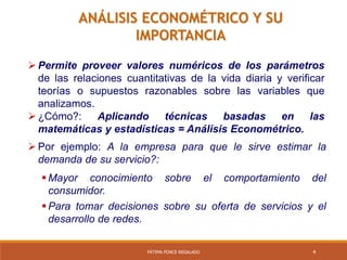 4FÁTIMA PONCE REGALADO
ANÁLISIS ECONOMÉTRICO Y SU
IMPORTANCIA
 Permite proveer valores numéricos de los parámetros
de las relaciones cuantitativas de la vida diaria y verificar
teorías o supuestos razonables sobre las variables que
analizamos.
 ¿Cómo?: Aplicando técnicas basadas en las
matemáticas y estadísticas = Análisis Econométrico.
 Por ejemplo: A la empresa para que le sirve estimar la
demanda de su servicio?:
 Mayor conocimiento sobre el comportamiento del
consumidor.
 Para tomar decisiones sobre su oferta de servicios y el
desarrollo de redes.
 