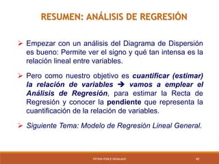40FÁTIMA PONCE REGALADO
RESUMEN: ANÁLISIS DE REGRESIÓN
 Empezar con un análisis del Diagrama de Dispersión
es bueno: Permite ver el signo y qué tan intensa es la
relación lineal entre variables.
 Pero como nuestro objetivo es cuantificar (estimar)
la relación de variables  vamos a emplear el
Análisis de Regresión, para estimar la Recta de
Regresión y conocer la pendiente que representa la
cuantificación de la relación de variables.
 Siguiente Tema: Modelo de Regresión Lineal General.
 