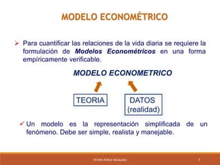 7FÁTIMA PONCE REGALADO
MODELO ECONOMÉTRICO
 Para cuantificar las relaciones de la vida diaria se requiere la
formulación de Modelos Econométricos en una forma
empíricamente verificable.
DATOS
(realidad)
TEORIA
MODELO ECONOMETRICO
 Un modelo es la representación simplificada de un
fenómeno. Debe ser simple, realista y manejable.
 