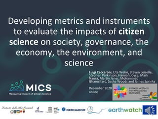 Developing metrics and instruments
to evaluate the impacts of citizen
science on society, governance, the
economy, the environment, and
science
Luigi Ceccaroni, Uta Wehn, Steven Loiselle,
Stephen Parkinson, Hannah Joyce, Mark
Naura, Martin Janes, Mohammad
Gharesifard, Sasha Woods and James Sprinks
December 2020
online
 