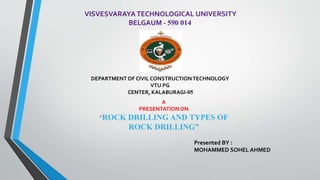 VISVESVARAYA TECHNOLOGICAL UNIVERSITY
BELGAUM - 590 014
Presented BY :
MOHAMMED SOHEL AHMED
DEPARTMENT OF CIVIL CONSTRUCTIONTECHNOLOGY
VTU PG
CENTER, KALABURAGI-05
A
PRESENTATION ON
“ROCK DRILLING AND TYPES OF
ROCK DRILLING”
 