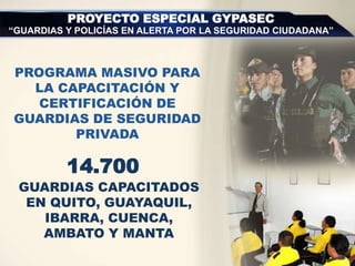 GUARDIAS CAPACITADOS
EN QUITO, GUAYAQUIL,
IBARRA, CUENCA,
AMBATO Y MANTA
PROYECTO ESPECIAL GYPASEC
“GUARDIAS Y POLICÍAS EN ALERTA POR LA SEGURIDAD CIUDADANA”
PROGRAMA MASIVO PARA
LA CAPACITACIÓN Y
CERTIFICACIÓN DE
GUARDIAS DE SEGURIDAD
PRIVADA
14.700
 