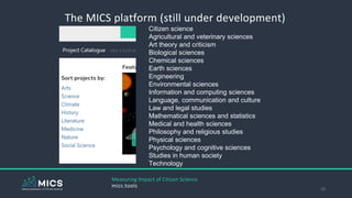 The MICS platform (still under development)
20
Measuring Impact of Citizen Science
mics.tools
Citizen science
Agricultural and veterinary sciences
Art theory and criticism
Biological sciences
Chemical sciences
Earth sciences
Engineering
Environmental sciences
Information and computing sciences
Language, communication and culture
Law and legal studies
Mathematical sciences and statistics
Medical and health sciences
Philosophy and religious studies
Physical sciences
Psychology and cognitive sciences
Studies in human society
Technology
 