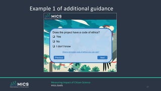 Example 1 of additional guidance
27
Does the project have a code of ethics?
 Yes
 No
 I don’t know
Want a template code of ethics you can use?
Previous Next
Measuring Impact of Citizen Science
mics.tools
 