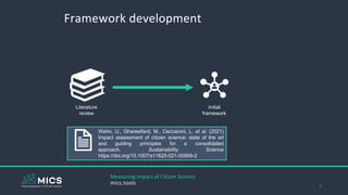 Framework development
3
Literature
review
Initial
framework
Progress the state of the art
Increase accessibility
Set of qu
Targeted lit
review
Measuring Impact of Citizen Science
mics.tools
Wehn, U., Gharesifard, M., Ceccaroni, L. et al. (2021)
Impact assessment of citizen science: state of the art
and guiding principles for a consolidated
approach. Sustainability Science
https://doi.org/10.1007/s11625-021-00959-2
 