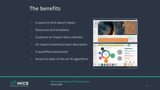 The benefits
32
Measuring Impact of Citizen Science
mics.tools
• A space to think about impact
• Resources and templates
• Guidance on impact-data collection
• An impact-oriented project description
• A quantified assessment
• Access to state-of-the-art AI algorithms
 