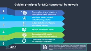 Accommodate range of purposes of
citizen-science impact assessment
Non-linear impact journeys
rather than impact silos
IA data collection methods &
information sources
Relative vs absolute impact
2
1
3
4
Guiding principles for MICS conceptual framework
Comparison of IA results
across citizen-science projects
5 Cumulative enhancement of
the framework over time
6 Wehn, U., Gharesifard, M., Ceccaroni, L. et al. (2021) Impact assessment
of citizen science: state of the art and guiding principles for a consolidated
approach. Sustainability Science https://doi.org/10.1007/s11625-021-
00959-2
 