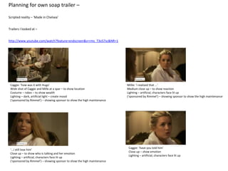 Planning for own soap trailer –

Scripted reality – ‘Made in Chelsea’


Trailers I looked at –


http://www.youtube.com/watch?feature=endscreen&v=rms_T3o57sc&NR=1




 Caggie: ‘how was it with Hugo’                                           Millie: ‘i realised that ...’
 Wide shot of Caggie and Mille at a spar – to show location               Medium close up – to show reaction
 Costume – robes – to show wealth                                         Lighting – artificial, characters face lit up
 Lighting – dark, artificial light – create mood                          (‘sponsored by Rimmel’) – showing sponsor to show the high maintenance
 (‘sponsored by Rimmel’) – showing sponsor to show the high maintenance




                                                                           Caggie: ‘have you told him’
 ‘...i still love him’
                                                                           Close up – show emotion
 Close up – to show who is talking and her emotion
                                                                           Lighting – artificial, characters face lit up
 Lighting – artificial, characters face lit up
 (‘sponsored by Rimmel’) – showing sponsor to show the high maintenance
 