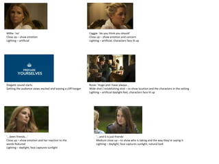 Millie: ‘no’                                                    Caggie: ‘do you think you should’
Close up – show emotion                                         Close up – show emotion and concern
Lighting – artificial                                           Lighting – artificial, characters face lit up




Diegetic sound starts                                           Rosie: ‘Hugo and i have always...
Getting the audience views excited and leaving a cliff hanger   Wide shot / establishing shot – to show location and the characters in the setting
                                                                Lighting – artificial daylight feel, characters face lit up




‘...been friends...’                                                  ‘...and it is just friends’
Close up – show emotion and her reaction to the                       Medium close up – to show who is taking and the way they’re saying it
words featured                                                        Lighting – daylight, face captures sunlight, natural look
Lighting – daylight, face captures sunlight
 