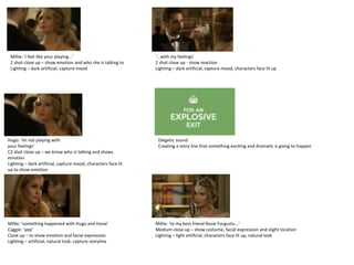 Millie: ‘i feel like your playing...’                          ‘...with my feelings’
 2 shot close up – show emotion and who she is talking to       2 shot close up - show reaction
 Lighting – dark artificial, capture mood                       Lighting – dark artificial, capture mood, characters face lit up




Hugo: ‘im not playing with                                       Diegetic sound
your feelings’                                                   Creating a story line that something exciting and dramatic is going to happen
C2 shot close up – we know who is talking and shows
emotion
Lighting – dark artificial, capture mood, characters face lit
up to show emotion




Millie: ‘something happened with Hugo and Hosie’                Millie: ‘to my best friend Rosie Forgustu...’
Caggie: ‘yep’                                                   Medium close up – show costume, facial expression and slight location
Close up – to show emotion and facial expression                Lighting – light artificial, characters face lit up, natural look
Lighting – artificial, natural look, capture storyline
 