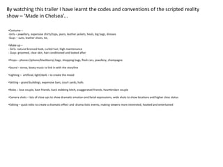 By watching this trailer I have learnt the codes and conventions of the scripted reality
show – ‘Made in Chelsea’...

•Costume –
-Girls – jewellery, expensive shirts/tops, jeans, leather jackets, heals, big bags, dresses
-Guys – suits, leather shoes, tie,

•Make up –
- Girls- natural bronzed look, curled hair, high maintenance
- Guys- groomed, clear skin, hair conditioned and looked after

•Props – phones (iphone/blackberry) bags, shopping bags, flash cars, jewellery, champagne

•Sound – tense, beaty music to link in with the storyline

•Lighting – artificial, light/dark – to create the mood

•Setting – grand buildings, expensive bars, court yards, halls

•Roles – love couple, best friends, back stabbing bitch, exaggerated friends, heartbroken couple

•Camera shots – lots of close ups to show dramatic emotion and facial expressions, wide shots to show locations and higher class status

•Editing – quick edits to create a dramatic effect and drama-listic events, making viewers more interested, hooked and entertained
 