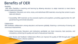 Benefits of OER
Flexibility
OER offers flexibility in teaching and learning by allowing educators to adapt materials to meet diverse
student needs and contexts.
⚬ Adaptation: Educators can remix, revise, and redistribute OER materials, ensuring that content is up-to-
date and relevant.
⚬ Accessibility: OER materials can be accessed anytime and anywhere, providing opportunities for self-
paced learning and remote education
Collaboration
OER facilitates collaboration among educators and learners globally, fostering a community of sharing and
continuous improvement.
⚬ Global Community: Educators and institutions worldwide can share resources, best practices, and
innovations, enhancing the quality and reach of educational materials.
⚬ Peer Review and Feedback: Collaborative efforts can improve the quality of OER through peer review
and feedback from a diverse audience.
 