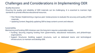 Challenges and Considerations in Implementing OER
Quality Assurance
Ensuring the quality and reliability of OER materials can be challenging. It is essential to maintain high
standards to provide effective educational resources.
⚬ Peer Review: Implementing a rigorous peer review process to evaluate the accuracy and quality of OER
materials.
⚬ Updating Content: Regularly updating OER to keep content current and relevant.
Sustainability
Maintaining and funding OER initiatives over the long term requires sustainable models.
⚬ Funding: Securing ongoing funding from governments, educational institutions, and philanthropic
organizations.
⚬ Support Structures: Building support structures, such as dedicated teams and technological
infrastructure, to maintain and develop OER.
 