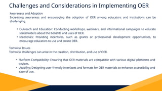 Challenges and Considerations in Implementing OER
Awareness and Adoption
Increasing awareness and encouraging the adoption of OER among educators and institutions can be
challenging.
⚬ Outreach and Education: Conducting workshops, webinars, and informational campaigns to educate
stakeholders about the benefits and uses of OER.
⚬ Incentives: Providing incentives, such as grants or professional development opportunities, to
encourage educators to use and create OER.
Technical Issues
Technical challenges can arise in the creation, distribution, and use of OER.
⚬ Platform Compatibility: Ensuring that OER materials are compatible with various digital platforms and
devices.
⚬ Usability: Designing user-friendly interfaces and formats for OER materials to enhance accessibility and
ease of use.
 