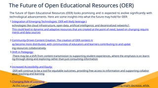 The Future of Open Educational Resources (OER)
The future of Open Educational Resources (OER) looks promising and is expected to evolve significantly with
technological advancements. Here are some insights into what the future may hold for OER:
1.Integration of Emerging Technologies: OER will likely leverage t
echnologies like cloud infrastructure, open data, artificial intelligence, and decentralized networks1.
This could lead to dynamic and adaptive resources that are created at the point of need, based on changing require
ments and data sources
.
2.Community-Driven Content Creation: The creation of OER content m
ay become more distributed, with communities of educators and learners contributing to and updat
ing resources collaboratively.
3.Shift in Pedagogy:
There may be a shift from content transmission to supporting student experiences, where the emphasis is on learni
ng through doing and exploring rather than just consuming information
.
4.Increased Accessibility and Equity:
OER will continue to be a tool for equitable outcomes, providing free access to information and supporting collabor
ative teaching and learning
.
5.Changing Role of Licensing:
As the nature of educational content changes, the focus on content publication and licensing might decrease, while
 