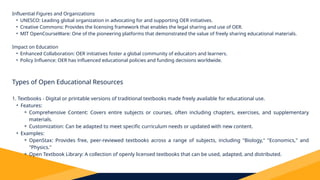 Influential Figures and Organizations
• UNESCO: Leading global organization in advocating for and supporting OER initiatives.
• Creative Commons: Provides the licensing framework that enables the legal sharing and use of OER.
• MIT OpenCourseWare: One of the pioneering platforms that demonstrated the value of freely sharing educational materials.
Impact on Education
• Enhanced Collaboration: OER initiatives foster a global community of educators and learners.
• Policy Influence: OER has influenced educational policies and funding decisions worldwide.
Types of Open Educational Resources
1. Textbooks - Digital or printable versions of traditional textbooks made freely available for educational use.
• Features:
⚬ Comprehensive Content: Covers entire subjects or courses, often including chapters, exercises, and supplementary
materials.
⚬ Customization: Can be adapted to meet specific curriculum needs or updated with new content.
• Examples:
⚬ OpenStax: Provides free, peer-reviewed textbooks across a range of subjects, including "Biology," "Economics," and
"Physics."
⚬ Open Textbook Library: A collection of openly licensed textbooks that can be used, adapted, and distributed.
 