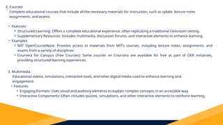 2. Courses
Complete educational courses that include all the necessary materials for instruction, such as syllabi, lecture notes
assignments, and exams.
• Features:
⚬ Structured Learning: Offers a complete educational experience, often replicating a traditional classroom setting.
⚬ Supplementary Resources: Includes multimedia, discussion forums, and interactive elements to enhance learning.
• Examples:
⚬ MIT OpenCourseWare: Provides access to materials from MIT’s courses, including lecture notes, assignments, and
exams from a variety of disciplines.
⚬ Coursera for Campus (Free Courses): Some courses on Coursera are available for free as part of OER initiatives,
providing structured learning experiences.
3. Multimedia
Educational videos, simulations, interactive tools, and other digital media used to enhance learning and
engagement.
• Features:
⚬ Engaging Formats: Uses visual and auditory elements to explain complex concepts in an accessible way.
⚬ Interactive Components: Often includes quizzes, simulations, and other interactive elements to reinforce learning.
 
