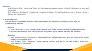 Examples:
⚬ Khan Academy: Offers instructional videos and exercises across various subjects, including mathematics, science, and
humanities.
⚬ PhET Interactive Simulations: Provides free interactive simulations for teaching and learning in physics, chemistry,
biology, and mathematics
4. Assessment Tools
Tools and resources designed to evaluate student understanding and performance, including quizzes, tests, and
other evaluation materials.
⚬ Features:
￭ Variety of Formats: Includes multiple-choice questions, short answer questions, and performance assessments.
￭ Alignment with Learning Goals: Can be designed to align with specific learning objectives and standards.
⚬ Examples:
￭ Open Assessments (OER Commons): A repository of freely available assessment tools and resources for various
subjects and educational levels.
￭ Khan Academy Practice Exercises: Provides practice problems and quizzes that help students assess their
understanding of the material.
 