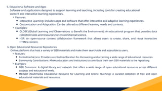 5. Educational Software and Apps
Software and applications designed to support learning and teaching, including tools for creating educational
content and interactive learning experiences.
⚬ Features:
￭ Interactive Learning: Includes apps and software that offer interactive and adaptive learning experiences.
￭ Customization and Adaptation: Can be tailored to different learning needs and contexts.
⚬ Examples:
￭ GLOBE (Global Learning and Observations to Benefit the Environment): An educational program that provides data
collection tools and resources for environmental science.
￭ H5P: An open-source content collaboration framework that allows users to create, share, and reuse interactive
HTML5 content.
6. Open Educational Resources Repositories
Online platforms that host a variety of OER materials and make them searchable and accessible to users.
⚬ Features:
￭ Centralized Access: Provides a centralized location for discovering and accessing a wide range of educational resources.
￭ Community Contributions: Allows educators and institutions to contribute their own OER materials to the repository.
⚬ Examples:
￭ OER Commons: A digital library and network that offers a wide range of open educational resources across different
subjects and educational levels.
￭ MERLOT (Multimedia Educational Resource for Learning and Online Teaching): A curated collection of free and open
educational materials and resources.
 