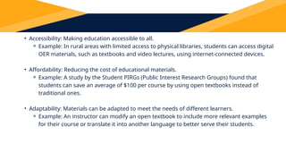 The Importance of OER
• Accessibility: Making education accessible to all.
⚬ Example: In rural areas with limited access to physical libraries, students can access digital
OER materials, such as textbooks and video lectures, using internet-connected devices.
• Affordability: Reducing the cost of educational materials.
⚬ Example: A study by the Student PIRGs (Public Interest Research Groups) found that
students can save an average of $100 per course by using open textbooks instead of
traditional ones.
• Adaptability: Materials can be adapted to meet the needs of different learners.
⚬ Example: An instructor can modify an open textbook to include more relevant examples
for their course or translate it into another language to better serve their students.
 