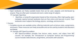 Types of OER
• Textbooks
⚬ Open textbooks are freely available books that can be used, adapted, and distributed by
anyone. They are often peer-reviewed and cover a wide range of subjects.
￭ Example: OpenStax
• OpenStax, a nonprofit organization based at Rice University, offers high-quality, peer-
reviewed, openly licensed textbooks that are free online and low-cost in print. Their
textbooks cover subjects like biology, physics, sociology, and economics.
• Courses
⚬ Complete courses are available online, offering materials such as lecture notes, assignments,
and exams. These resources are freely accessible and can be used by students and educators
worldwide.
￭ Example: MIT OpenCourseWare
• MIT OpenCourseWare provides free lecture notes, exams, and videos from MIT
courses. For example, the "Introduction to Computer Science and Programming"
course includes video lectures, assignments, and exams with solutions.
 