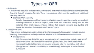 Types of OER
• Multimedia
⚬ Multimedia resources include videos, simulations, and other interactive materials that enhance
learning through engaging formats. These resources are often used to supplement traditional
teaching methods.
￭ Example: Khan Academy
• Details: Khan Academy offers instructional videos, practice exercises, and a personalized
learning dashboard in various subjects, from math and science to history and art. For
instance, their math lessons include videos that explain concepts step-by-step and
interactive exercises that adapt to each learner’s pace.
• Assessment Tools
⚬ Assessment tools such as quizzes, tests, and other resources help educators evaluate student
learning. These tools can be freely used and adapted to fit different educational contexts.
￭ OER Commons
• OER Commons is a digital library of open educational resources that includes a variety of
assessment tools. Educators can find and use quizzes, tests, and other assessment
resources in subjects like math, science, and language arts. For example, a high school
biology teacher can use a pre-made quiz on cell biology and adapt it to better fit their
curriculum.
 