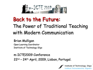 Back to the Future: The Power of Traditional Teaching with Modern Communication Brian Mulligan Open Learning Coordinator Institute of Technology Sligo m-ICTE2009 Conference 22 nd  – 24 th  April, 2009, Lisbon, Portugal. 