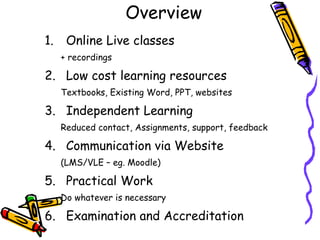 Overview Online Live classes + recordings  Low cost learning resources Textbooks, Existing Word, PPT, websites Independent Learning Reduced contact, Assignments, support, feedback Communication via Website (LMS/VLE – eg. Moodle) Practical Work Do whatever is necessary Examination and Accreditation 