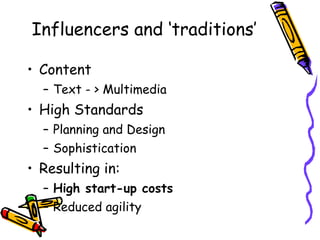 Influencers and ‘traditions’ Content Text - > Multimedia High Standards Planning and Design Sophistication Resulting in: High start-up costs Reduced agility 
