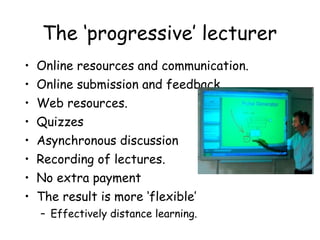 The ‘progressive’ lecturer  Online resources and communication. Online submission and feedback. Web resources. Quizzes Asynchronous discussion Recording of lectures. No extra payment The result is more ‘flexible’ Effectively distance learning. 