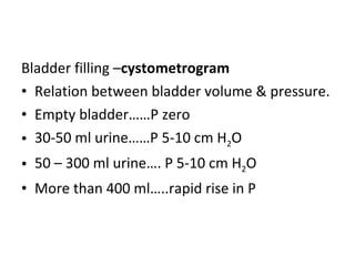 Bladder filling – cystometrogram Relation between bladder volume & pressure. Empty bladder……P zero 30-50 ml urine……P 5-10 cm H 2 O 50 – 300 ml urine…. P 5-10 cm H 2 O  More than 400 ml…..rapid rise in P 