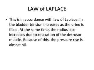 LAW of LAPLACE This is in accordance with law of Laplace. In the bladder tension increases as the urine is filled. At the same time, the radius also increases due to relaxation of the detrusor muscle. Because of this, the pressure rise is almost nil. 