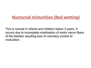 Nocturnal micturition (Bed wetting) This is normal in infants and children below 3 years. It occurs due to incomplete myelination of motor nerve fibers of the bladder resulting loss of voluntary control of micturition .  