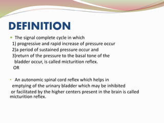 DEFINITION
 The signal complete cycle in which
1) progressive and rapid increase of pressure occur
2)a period of sustained pressure occur and
3)return of the pressure to the basal tone of the
bladder occur, is called micturition reflex.
OR
• An autonomic spinal cord reflex which helps in
emptying of the urinary bladder which may be inhibited
or facilitated by the higher centers present in the brain is called
micturition reflex.
 
