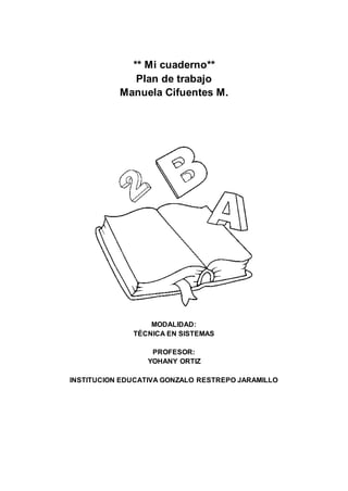 ** Mi cuaderno**
Plan de trabajo
Manuela Cifuentes M.
MODALIDAD:
TÉCNICA EN SISTEMAS
PROFESOR:
YOHANY ORTIZ
INSTITUCION EDUCATIVA GONZALO RESTREPO JARAMILLO
 