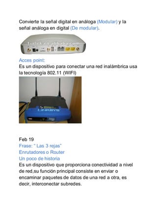 Convierte la señal digital en análoga (Modular) y la
señal análoga en digital (De modular).
Acces point:
Es un dispositivo para conectar una red inalámbrica usa
la tecnología 802.11 (WIFI)
Feb 19
Frase: “ Las 3 rejas”
Enrutadores o Router
Un poco de historia
Es un dispositivo que proporciona conectividad a nivel
de red,su función principal consiste en enviar o
encaminar paquetes de datos de una red a otra, es
decir, interconectar subredes.
 